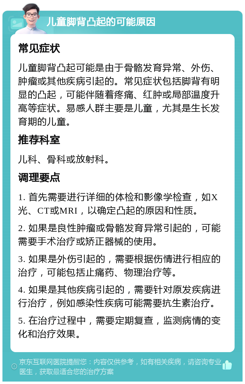 儿童脚背凸起的可能原因 常见症状 儿童脚背凸起可能是由于骨骼发育异常、外伤、肿瘤或其他疾病引起的。常见症状包括脚背有明显的凸起，可能伴随着疼痛、红肿或局部温度升高等症状。易感人群主要是儿童，尤其是生长发育期的儿童。 推荐科室 儿科、骨科或放射科。 调理要点 1. 首先需要进行详细的体检和影像学检查，如X光、CT或MRI，以确定凸起的原因和性质。 2. 如果是良性肿瘤或骨骼发育异常引起的，可能需要手术治疗或矫正器械的使用。 3. 如果是外伤引起的，需要根据伤情进行相应的治疗，可能包括止痛药、物理治疗等。 4. 如果是其他疾病引起的，需要针对原发疾病进行治疗，例如感染性疾病可能需要抗生素治疗。 5. 在治疗过程中，需要定期复查，监测病情的变化和治疗效果。