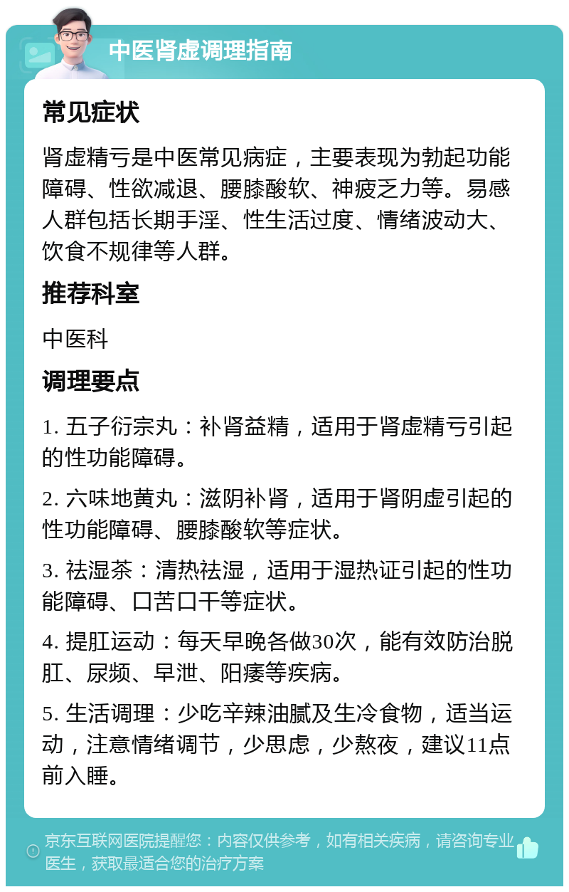 中医肾虚调理指南 常见症状 肾虚精亏是中医常见病症，主要表现为勃起功能障碍、性欲减退、腰膝酸软、神疲乏力等。易感人群包括长期手淫、性生活过度、情绪波动大、饮食不规律等人群。 推荐科室 中医科 调理要点 1. 五子衍宗丸：补肾益精，适用于肾虚精亏引起的性功能障碍。 2. 六味地黄丸：滋阴补肾，适用于肾阴虚引起的性功能障碍、腰膝酸软等症状。 3. 祛湿茶：清热祛湿，适用于湿热证引起的性功能障碍、口苦口干等症状。 4. 提肛运动：每天早晚各做30次，能有效防治脱肛、尿频、早泄、阳痿等疾病。 5. 生活调理：少吃辛辣油腻及生冷食物，适当运动，注意情绪调节，少思虑，少熬夜，建议11点前入睡。