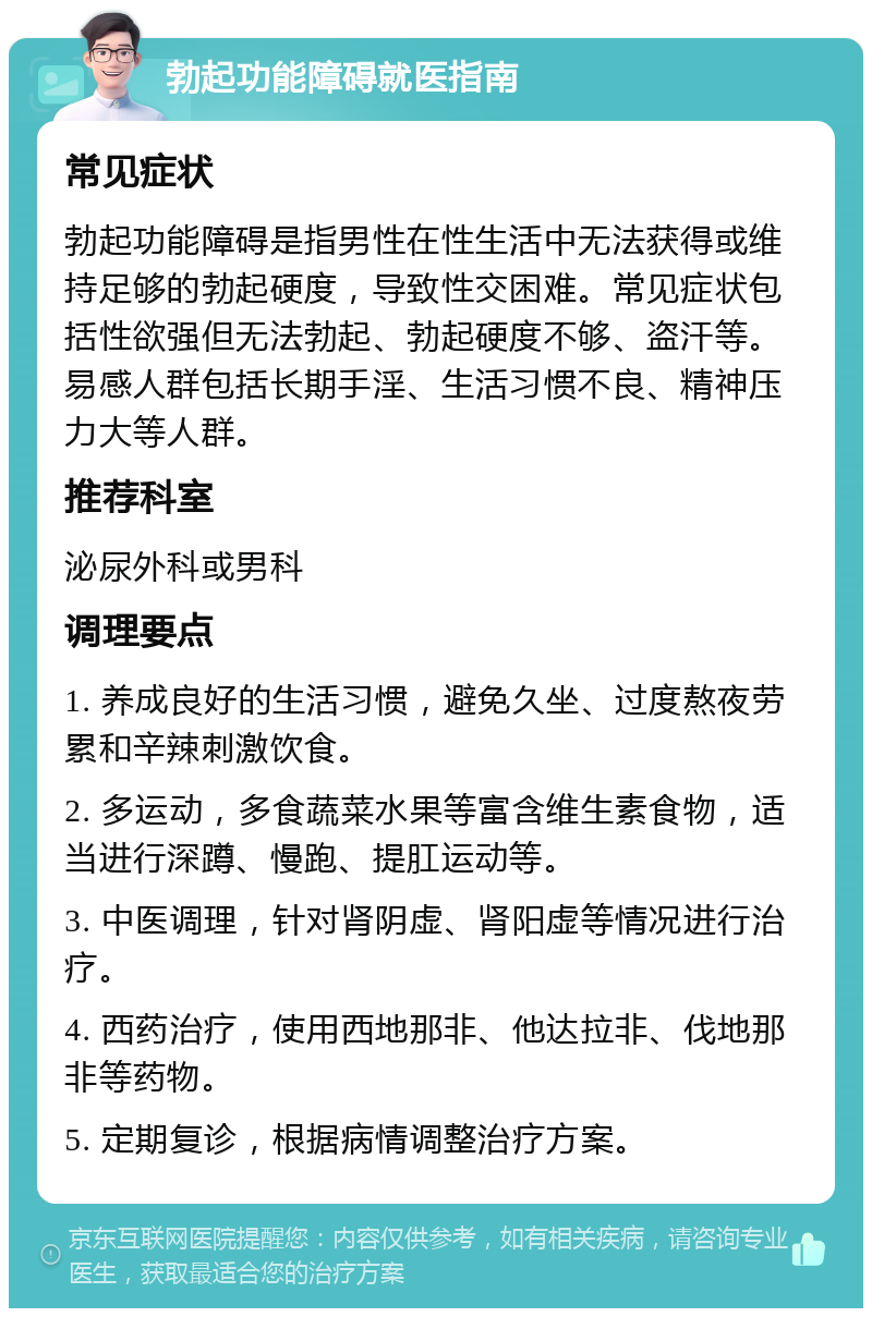 勃起功能障碍就医指南 常见症状 勃起功能障碍是指男性在性生活中无法获得或维持足够的勃起硬度，导致性交困难。常见症状包括性欲强但无法勃起、勃起硬度不够、盗汗等。易感人群包括长期手淫、生活习惯不良、精神压力大等人群。 推荐科室 泌尿外科或男科 调理要点 1. 养成良好的生活习惯，避免久坐、过度熬夜劳累和辛辣刺激饮食。 2. 多运动，多食蔬菜水果等富含维生素食物，适当进行深蹲、慢跑、提肛运动等。 3. 中医调理，针对肾阴虚、肾阳虚等情况进行治疗。 4. 西药治疗，使用西地那非、他达拉非、伐地那非等药物。 5. 定期复诊，根据病情调整治疗方案。