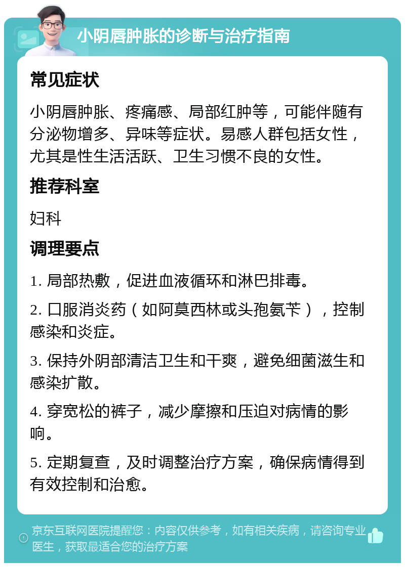 小阴唇肿胀的诊断与治疗指南 常见症状 小阴唇肿胀、疼痛感、局部红肿等，可能伴随有分泌物增多、异味等症状。易感人群包括女性，尤其是性生活活跃、卫生习惯不良的女性。 推荐科室 妇科 调理要点 1. 局部热敷，促进血液循环和淋巴排毒。 2. 口服消炎药（如阿莫西林或头孢氨苄），控制感染和炎症。 3. 保持外阴部清洁卫生和干爽，避免细菌滋生和感染扩散。 4. 穿宽松的裤子，减少摩擦和压迫对病情的影响。 5. 定期复查，及时调整治疗方案，确保病情得到有效控制和治愈。