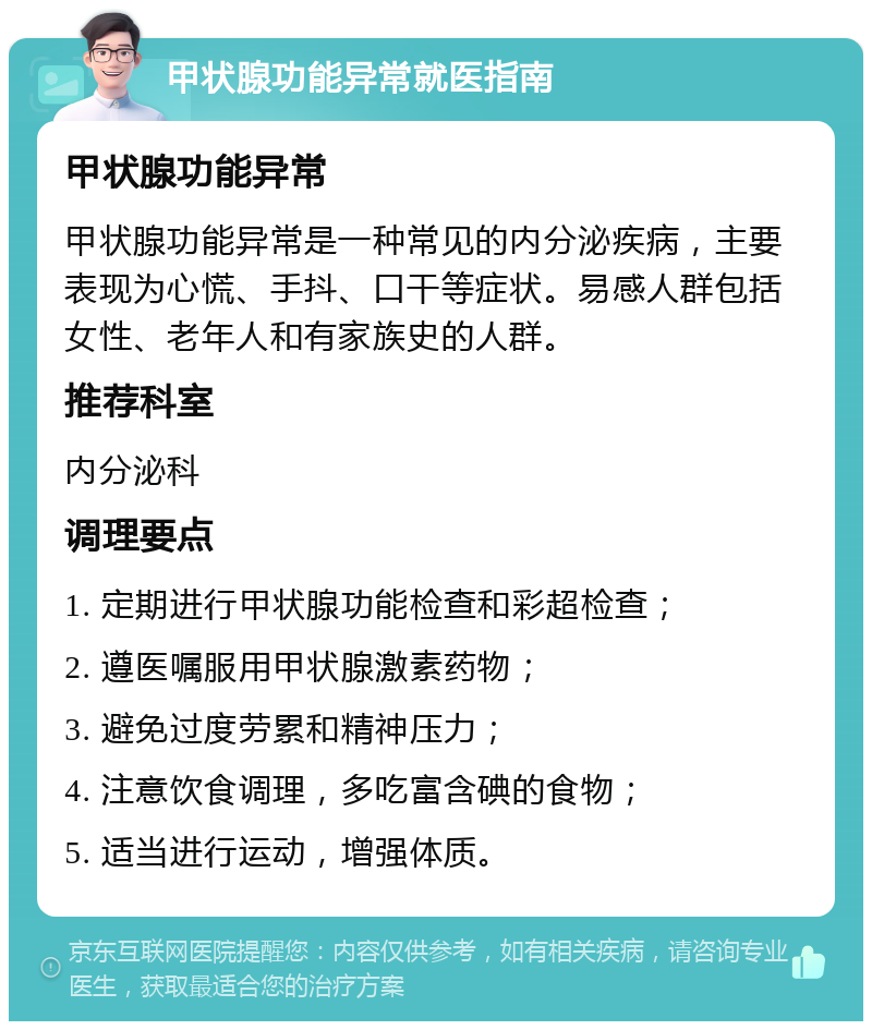 甲状腺功能异常就医指南 甲状腺功能异常 甲状腺功能异常是一种常见的内分泌疾病，主要表现为心慌、手抖、口干等症状。易感人群包括女性、老年人和有家族史的人群。 推荐科室 内分泌科 调理要点 1. 定期进行甲状腺功能检查和彩超检查； 2. 遵医嘱服用甲状腺激素药物； 3. 避免过度劳累和精神压力； 4. 注意饮食调理，多吃富含碘的食物； 5. 适当进行运动，增强体质。