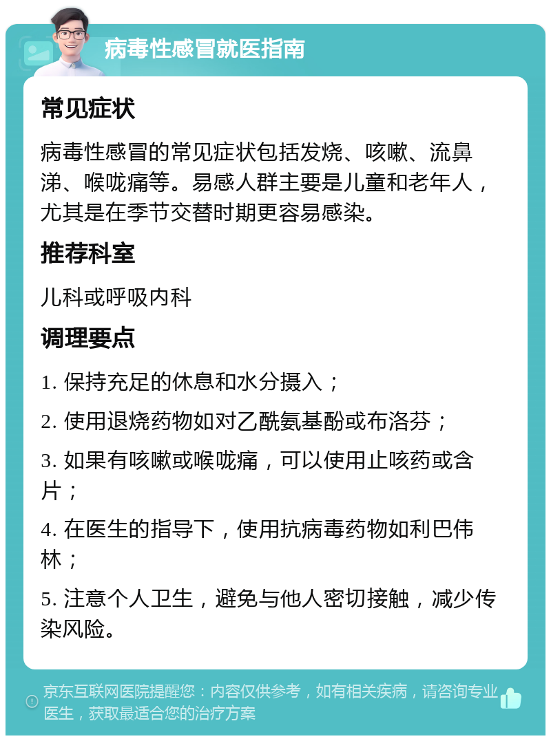 病毒性感冒就医指南 常见症状 病毒性感冒的常见症状包括发烧、咳嗽、流鼻涕、喉咙痛等。易感人群主要是儿童和老年人，尤其是在季节交替时期更容易感染。 推荐科室 儿科或呼吸内科 调理要点 1. 保持充足的休息和水分摄入； 2. 使用退烧药物如对乙酰氨基酚或布洛芬； 3. 如果有咳嗽或喉咙痛，可以使用止咳药或含片； 4. 在医生的指导下，使用抗病毒药物如利巴伟林； 5. 注意个人卫生，避免与他人密切接触，减少传染风险。