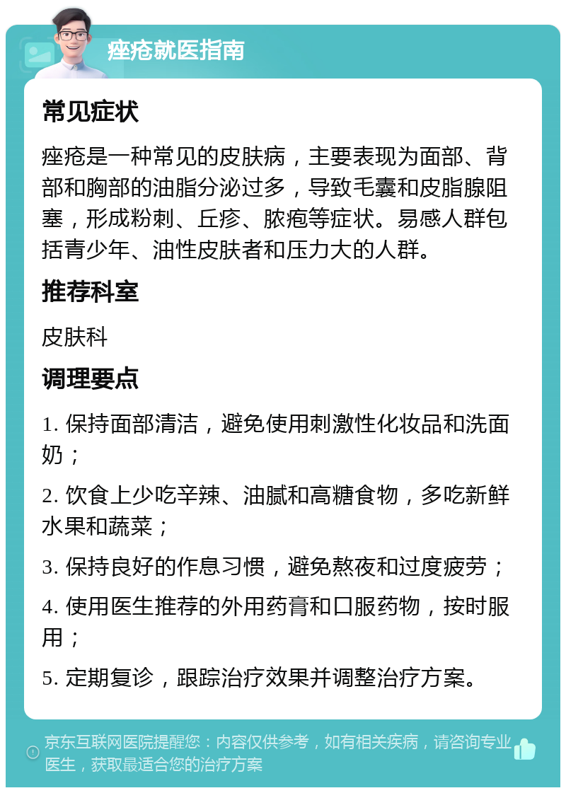 痤疮就医指南 常见症状 痤疮是一种常见的皮肤病，主要表现为面部、背部和胸部的油脂分泌过多，导致毛囊和皮脂腺阻塞，形成粉刺、丘疹、脓疱等症状。易感人群包括青少年、油性皮肤者和压力大的人群。 推荐科室 皮肤科 调理要点 1. 保持面部清洁，避免使用刺激性化妆品和洗面奶； 2. 饮食上少吃辛辣、油腻和高糖食物，多吃新鲜水果和蔬菜； 3. 保持良好的作息习惯，避免熬夜和过度疲劳； 4. 使用医生推荐的外用药膏和口服药物，按时服用； 5. 定期复诊，跟踪治疗效果并调整治疗方案。