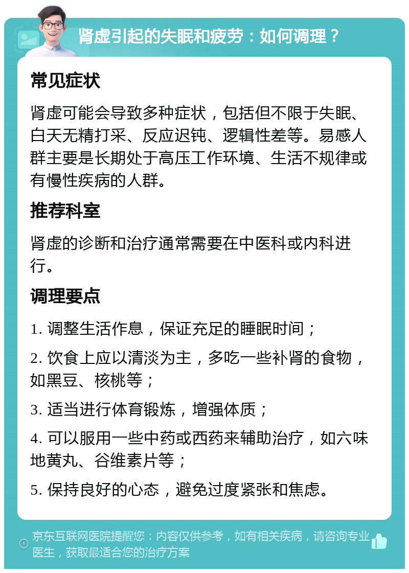 肾虚引起的失眠和疲劳：如何调理？ 常见症状 肾虚可能会导致多种症状，包括但不限于失眠、白天无精打采、反应迟钝、逻辑性差等。易感人群主要是长期处于高压工作环境、生活不规律或有慢性疾病的人群。 推荐科室 肾虚的诊断和治疗通常需要在中医科或内科进行。 调理要点 1. 调整生活作息，保证充足的睡眠时间； 2. 饮食上应以清淡为主，多吃一些补肾的食物，如黑豆、核桃等； 3. 适当进行体育锻炼，增强体质； 4. 可以服用一些中药或西药来辅助治疗，如六味地黄丸、谷维素片等； 5. 保持良好的心态，避免过度紧张和焦虑。