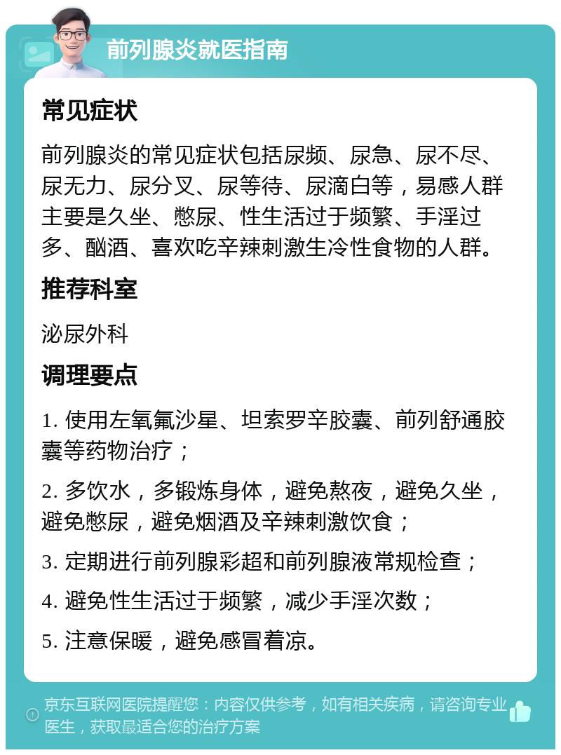 前列腺炎就医指南 常见症状 前列腺炎的常见症状包括尿频、尿急、尿不尽、尿无力、尿分叉、尿等待、尿滴白等，易感人群主要是久坐、憋尿、性生活过于频繁、手淫过多、酗酒、喜欢吃辛辣刺激生冷性食物的人群。 推荐科室 泌尿外科 调理要点 1. 使用左氧氟沙星、坦索罗辛胶囊、前列舒通胶囊等药物治疗； 2. 多饮水，多锻炼身体，避免熬夜，避免久坐，避免憋尿，避免烟酒及辛辣刺激饮食； 3. 定期进行前列腺彩超和前列腺液常规检查； 4. 避免性生活过于频繁，减少手淫次数； 5. 注意保暖，避免感冒着凉。