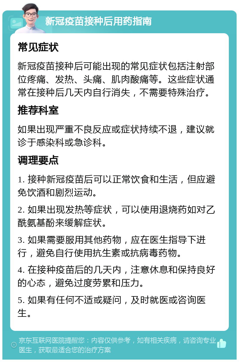 新冠疫苗接种后用药指南 常见症状 新冠疫苗接种后可能出现的常见症状包括注射部位疼痛、发热、头痛、肌肉酸痛等。这些症状通常在接种后几天内自行消失，不需要特殊治疗。 推荐科室 如果出现严重不良反应或症状持续不退，建议就诊于感染科或急诊科。 调理要点 1. 接种新冠疫苗后可以正常饮食和生活，但应避免饮酒和剧烈运动。 2. 如果出现发热等症状，可以使用退烧药如对乙酰氨基酚来缓解症状。 3. 如果需要服用其他药物，应在医生指导下进行，避免自行使用抗生素或抗病毒药物。 4. 在接种疫苗后的几天内，注意休息和保持良好的心态，避免过度劳累和压力。 5. 如果有任何不适或疑问，及时就医或咨询医生。