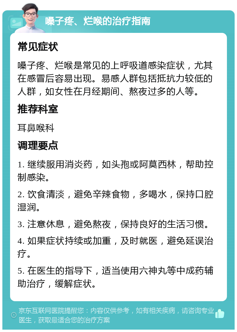 嗓子疼、烂喉的治疗指南 常见症状 嗓子疼、烂喉是常见的上呼吸道感染症状，尤其在感冒后容易出现。易感人群包括抵抗力较低的人群，如女性在月经期间、熬夜过多的人等。 推荐科室 耳鼻喉科 调理要点 1. 继续服用消炎药，如头孢或阿莫西林，帮助控制感染。 2. 饮食清淡，避免辛辣食物，多喝水，保持口腔湿润。 3. 注意休息，避免熬夜，保持良好的生活习惯。 4. 如果症状持续或加重，及时就医，避免延误治疗。 5. 在医生的指导下，适当使用六神丸等中成药辅助治疗，缓解症状。