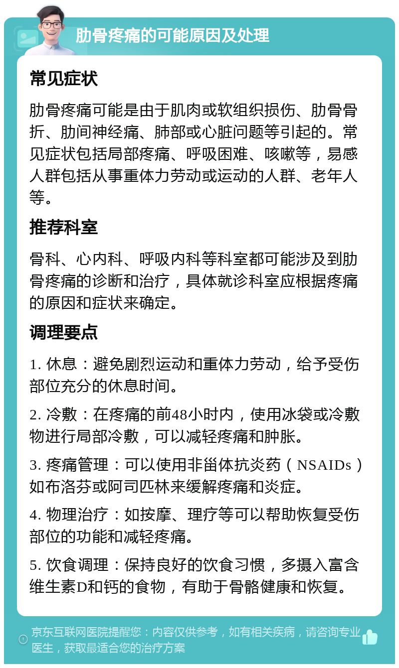 肋骨疼痛的可能原因及处理 常见症状 肋骨疼痛可能是由于肌肉或软组织损伤、肋骨骨折、肋间神经痛、肺部或心脏问题等引起的。常见症状包括局部疼痛、呼吸困难、咳嗽等，易感人群包括从事重体力劳动或运动的人群、老年人等。 推荐科室 骨科、心内科、呼吸内科等科室都可能涉及到肋骨疼痛的诊断和治疗，具体就诊科室应根据疼痛的原因和症状来确定。 调理要点 1. 休息：避免剧烈运动和重体力劳动，给予受伤部位充分的休息时间。 2. 冷敷：在疼痛的前48小时内，使用冰袋或冷敷物进行局部冷敷，可以减轻疼痛和肿胀。 3. 疼痛管理：可以使用非甾体抗炎药（NSAIDs）如布洛芬或阿司匹林来缓解疼痛和炎症。 4. 物理治疗：如按摩、理疗等可以帮助恢复受伤部位的功能和减轻疼痛。 5. 饮食调理：保持良好的饮食习惯，多摄入富含维生素D和钙的食物，有助于骨骼健康和恢复。