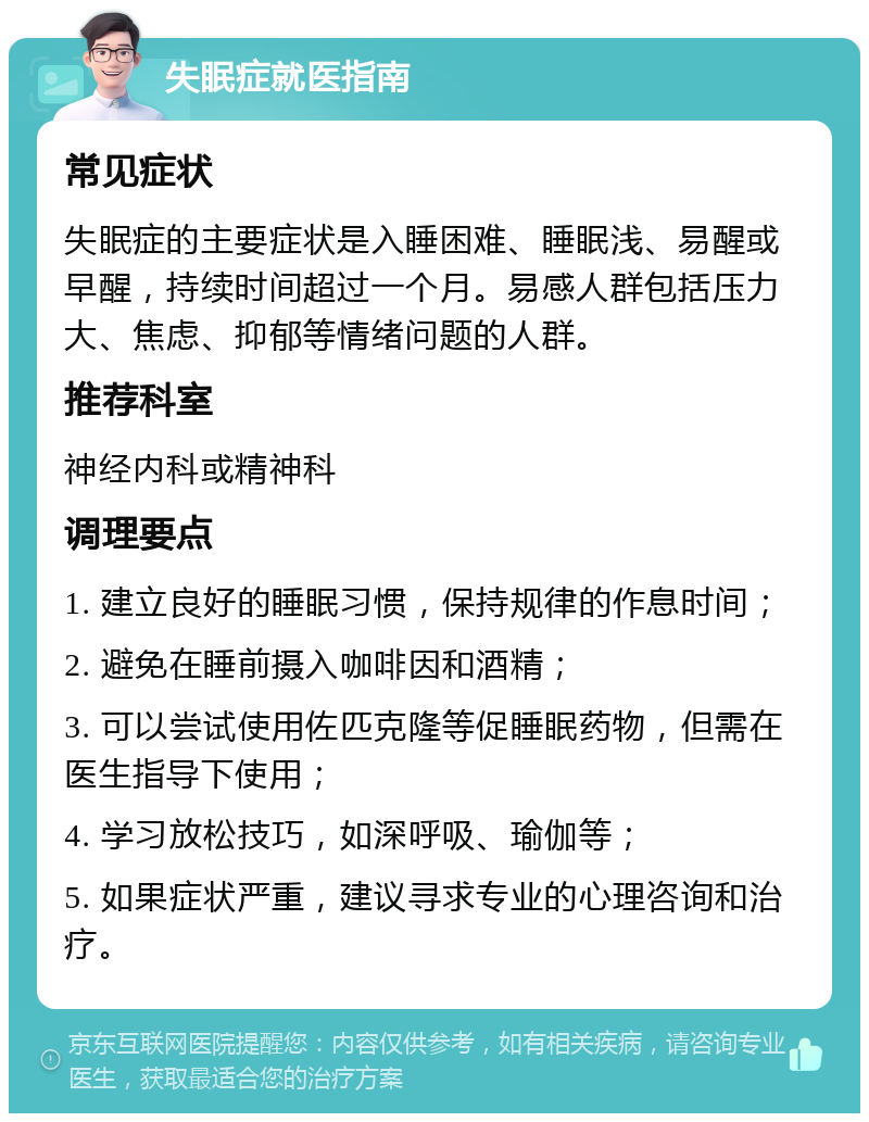 失眠症就医指南 常见症状 失眠症的主要症状是入睡困难、睡眠浅、易醒或早醒，持续时间超过一个月。易感人群包括压力大、焦虑、抑郁等情绪问题的人群。 推荐科室 神经内科或精神科 调理要点 1. 建立良好的睡眠习惯，保持规律的作息时间； 2. 避免在睡前摄入咖啡因和酒精； 3. 可以尝试使用佐匹克隆等促睡眠药物，但需在医生指导下使用； 4. 学习放松技巧，如深呼吸、瑜伽等； 5. 如果症状严重，建议寻求专业的心理咨询和治疗。