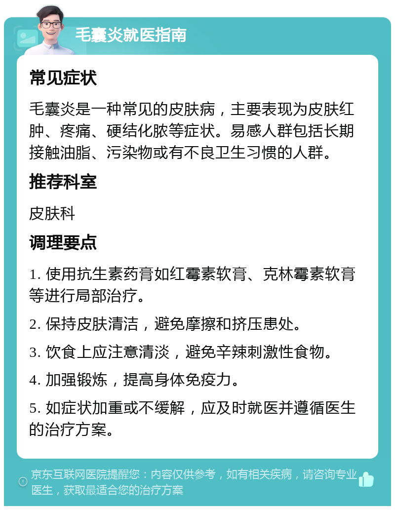 毛囊炎就医指南 常见症状 毛囊炎是一种常见的皮肤病，主要表现为皮肤红肿、疼痛、硬结化脓等症状。易感人群包括长期接触油脂、污染物或有不良卫生习惯的人群。 推荐科室 皮肤科 调理要点 1. 使用抗生素药膏如红霉素软膏、克林霉素软膏等进行局部治疗。 2. 保持皮肤清洁，避免摩擦和挤压患处。 3. 饮食上应注意清淡，避免辛辣刺激性食物。 4. 加强锻炼，提高身体免疫力。 5. 如症状加重或不缓解，应及时就医并遵循医生的治疗方案。