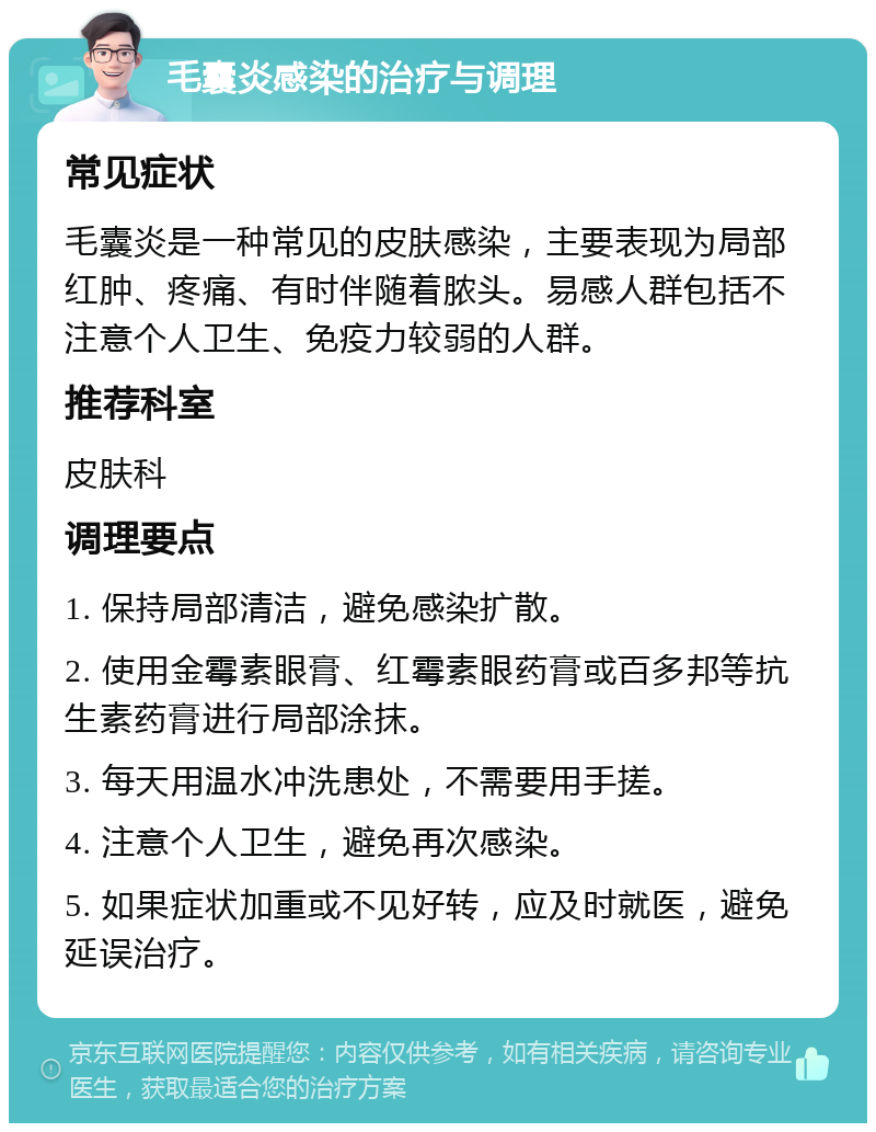 毛囊炎感染的治疗与调理 常见症状 毛囊炎是一种常见的皮肤感染，主要表现为局部红肿、疼痛、有时伴随着脓头。易感人群包括不注意个人卫生、免疫力较弱的人群。 推荐科室 皮肤科 调理要点 1. 保持局部清洁，避免感染扩散。 2. 使用金霉素眼膏、红霉素眼药膏或百多邦等抗生素药膏进行局部涂抹。 3. 每天用温水冲洗患处，不需要用手搓。 4. 注意个人卫生，避免再次感染。 5. 如果症状加重或不见好转，应及时就医，避免延误治疗。