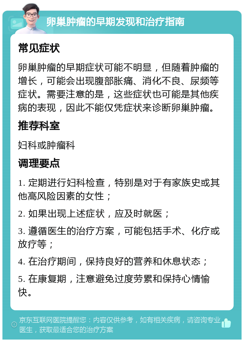 卵巢肿瘤的早期发现和治疗指南 常见症状 卵巢肿瘤的早期症状可能不明显，但随着肿瘤的增长，可能会出现腹部胀痛、消化不良、尿频等症状。需要注意的是，这些症状也可能是其他疾病的表现，因此不能仅凭症状来诊断卵巢肿瘤。 推荐科室 妇科或肿瘤科 调理要点 1. 定期进行妇科检查，特别是对于有家族史或其他高风险因素的女性； 2. 如果出现上述症状，应及时就医； 3. 遵循医生的治疗方案，可能包括手术、化疗或放疗等； 4. 在治疗期间，保持良好的营养和休息状态； 5. 在康复期，注意避免过度劳累和保持心情愉快。