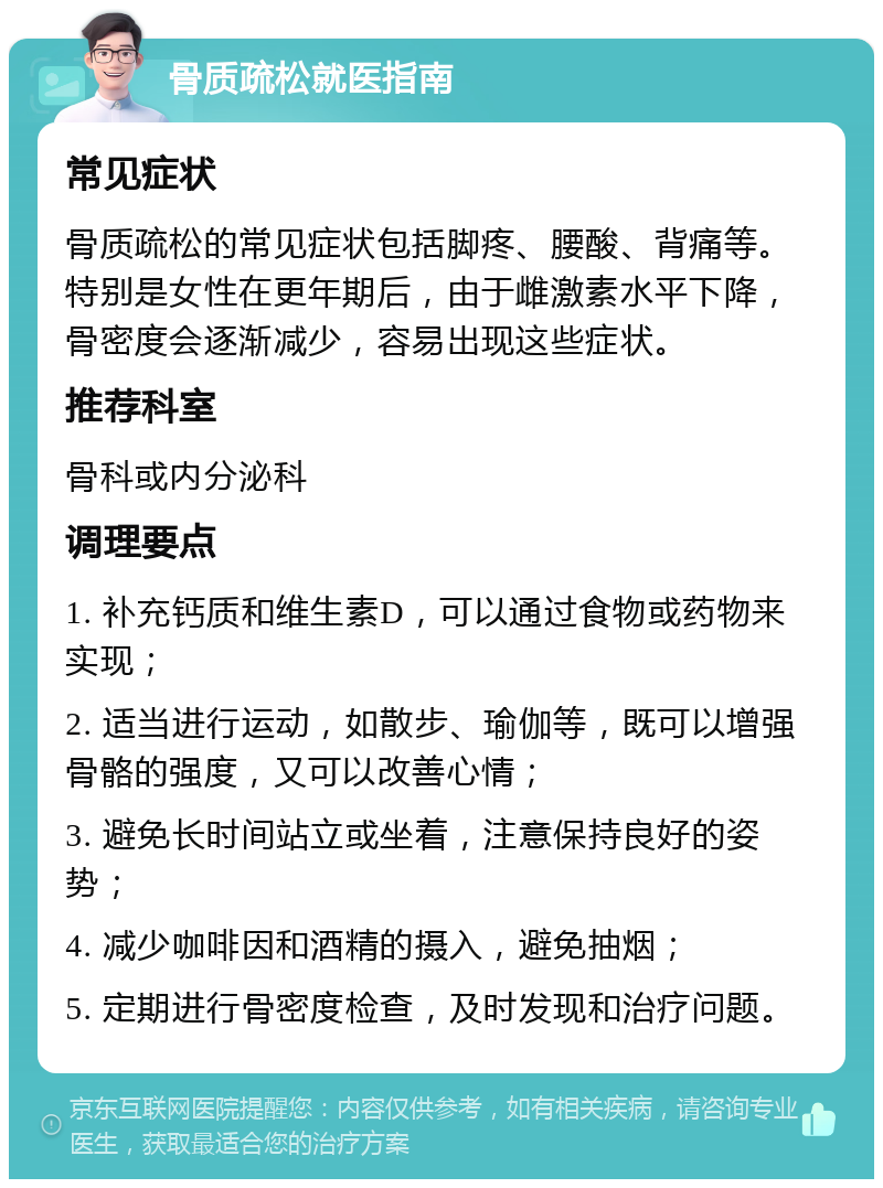 骨质疏松就医指南 常见症状 骨质疏松的常见症状包括脚疼、腰酸、背痛等。特别是女性在更年期后，由于雌激素水平下降，骨密度会逐渐减少，容易出现这些症状。 推荐科室 骨科或内分泌科 调理要点 1. 补充钙质和维生素D，可以通过食物或药物来实现； 2. 适当进行运动，如散步、瑜伽等，既可以增强骨骼的强度，又可以改善心情； 3. 避免长时间站立或坐着，注意保持良好的姿势； 4. 减少咖啡因和酒精的摄入，避免抽烟； 5. 定期进行骨密度检查，及时发现和治疗问题。