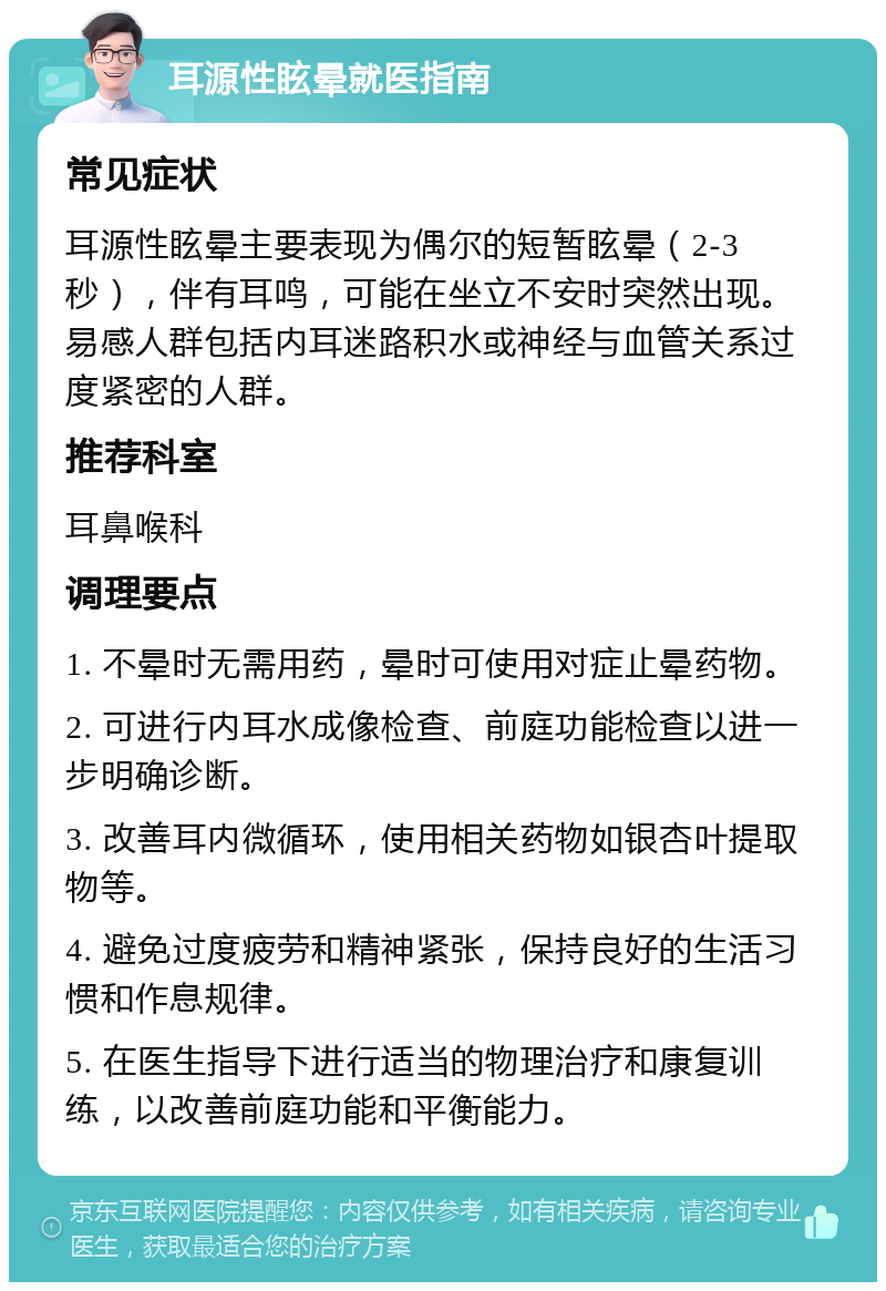 耳源性眩晕就医指南 常见症状 耳源性眩晕主要表现为偶尔的短暂眩晕（2-3秒），伴有耳鸣，可能在坐立不安时突然出现。易感人群包括内耳迷路积水或神经与血管关系过度紧密的人群。 推荐科室 耳鼻喉科 调理要点 1. 不晕时无需用药，晕时可使用对症止晕药物。 2. 可进行内耳水成像检查、前庭功能检查以进一步明确诊断。 3. 改善耳内微循环，使用相关药物如银杏叶提取物等。 4. 避免过度疲劳和精神紧张，保持良好的生活习惯和作息规律。 5. 在医生指导下进行适当的物理治疗和康复训练，以改善前庭功能和平衡能力。