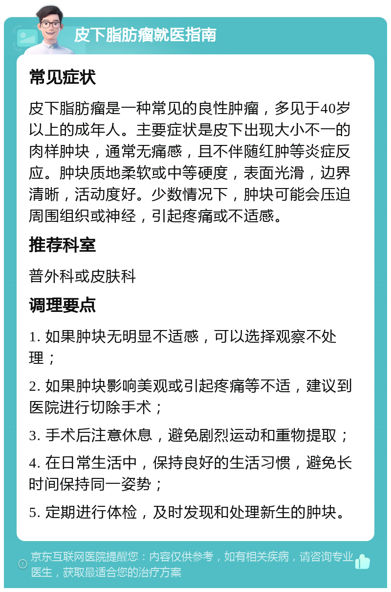 皮下脂肪瘤就医指南 常见症状 皮下脂肪瘤是一种常见的良性肿瘤，多见于40岁以上的成年人。主要症状是皮下出现大小不一的肉样肿块，通常无痛感，且不伴随红肿等炎症反应。肿块质地柔软或中等硬度，表面光滑，边界清晰，活动度好。少数情况下，肿块可能会压迫周围组织或神经，引起疼痛或不适感。 推荐科室 普外科或皮肤科 调理要点 1. 如果肿块无明显不适感，可以选择观察不处理； 2. 如果肿块影响美观或引起疼痛等不适，建议到医院进行切除手术； 3. 手术后注意休息，避免剧烈运动和重物提取； 4. 在日常生活中，保持良好的生活习惯，避免长时间保持同一姿势； 5. 定期进行体检，及时发现和处理新生的肿块。