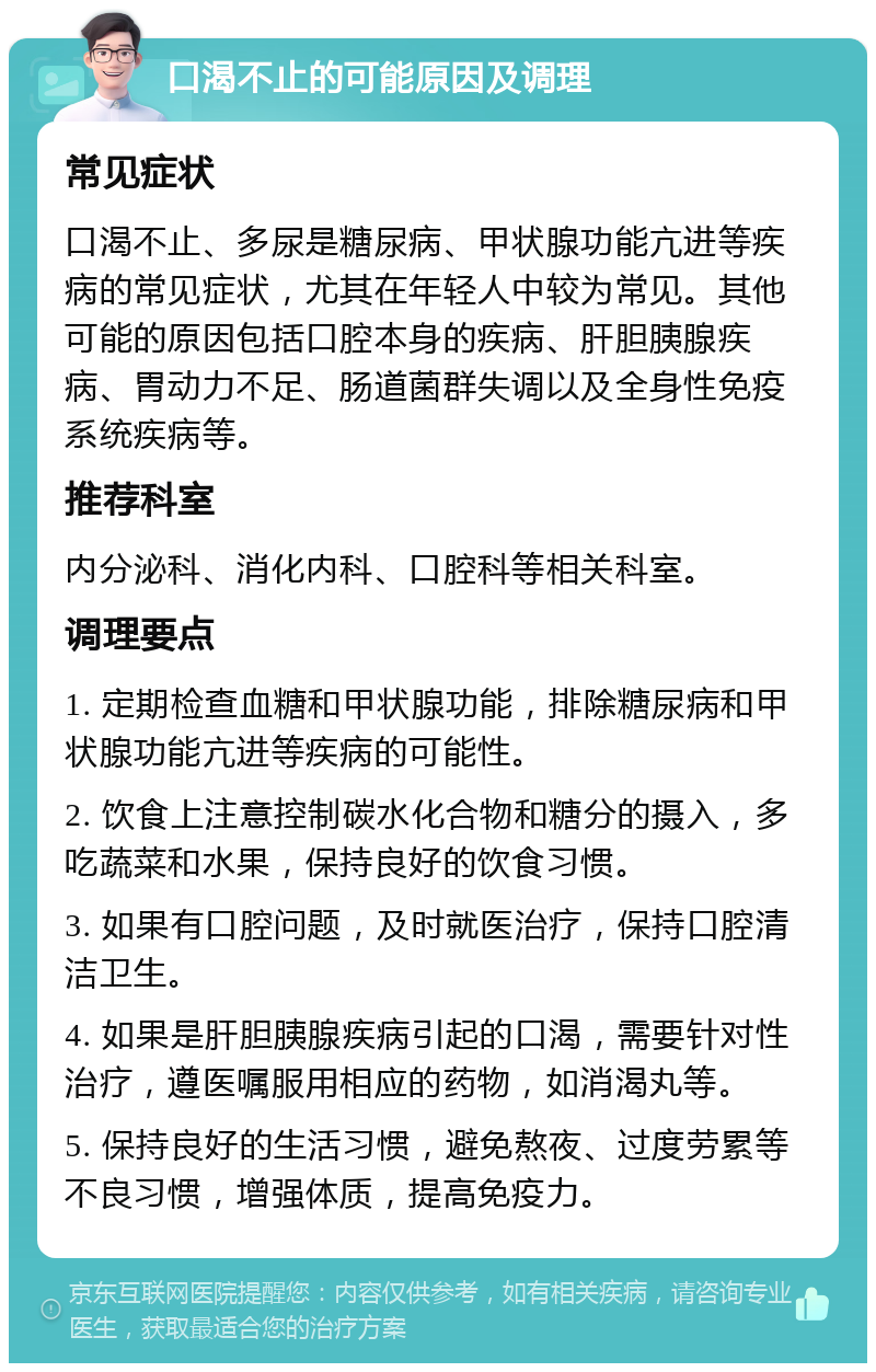 口渴不止的可能原因及调理 常见症状 口渴不止、多尿是糖尿病、甲状腺功能亢进等疾病的常见症状，尤其在年轻人中较为常见。其他可能的原因包括口腔本身的疾病、肝胆胰腺疾病、胃动力不足、肠道菌群失调以及全身性免疫系统疾病等。 推荐科室 内分泌科、消化内科、口腔科等相关科室。 调理要点 1. 定期检查血糖和甲状腺功能，排除糖尿病和甲状腺功能亢进等疾病的可能性。 2. 饮食上注意控制碳水化合物和糖分的摄入，多吃蔬菜和水果，保持良好的饮食习惯。 3. 如果有口腔问题，及时就医治疗，保持口腔清洁卫生。 4. 如果是肝胆胰腺疾病引起的口渴，需要针对性治疗，遵医嘱服用相应的药物，如消渴丸等。 5. 保持良好的生活习惯，避免熬夜、过度劳累等不良习惯，增强体质，提高免疫力。