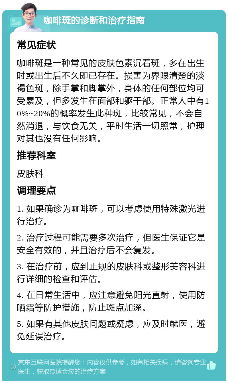 咖啡斑的诊断和治疗指南 常见症状 咖啡斑是一种常见的皮肤色素沉着斑，多在出生时或出生后不久即已存在。损害为界限清楚的淡褐色斑，除手掌和脚掌外，身体的任何部位均可受累及，但多发生在面部和躯干部。正常人中有10%~20%的概率发生此种斑，比较常见，不会自然消退，与饮食无关，平时生活一切照常，护理对其也没有任何影响。 推荐科室 皮肤科 调理要点 1. 如果确诊为咖啡斑，可以考虑使用特殊激光进行治疗。 2. 治疗过程可能需要多次治疗，但医生保证它是安全有效的，并且治疗后不会复发。 3. 在治疗前，应到正规的皮肤科或整形美容科进行详细的检查和评估。 4. 在日常生活中，应注意避免阳光直射，使用防晒霜等防护措施，防止斑点加深。 5. 如果有其他皮肤问题或疑虑，应及时就医，避免延误治疗。