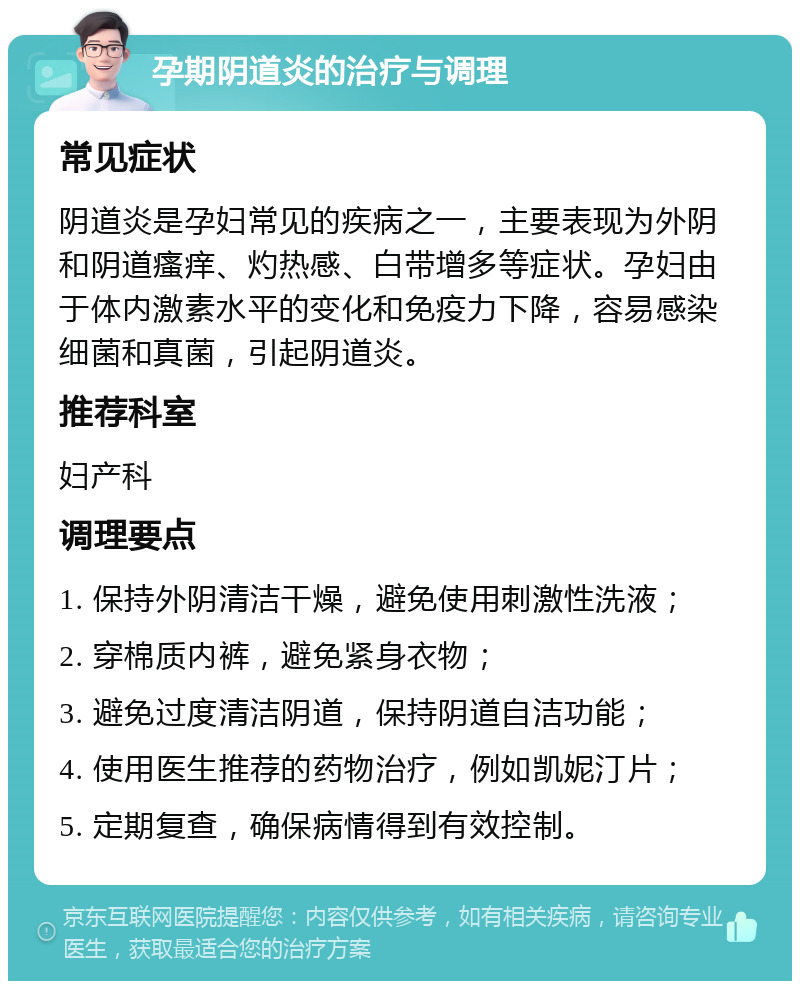 孕期阴道炎的治疗与调理 常见症状 阴道炎是孕妇常见的疾病之一，主要表现为外阴和阴道瘙痒、灼热感、白带增多等症状。孕妇由于体内激素水平的变化和免疫力下降，容易感染细菌和真菌，引起阴道炎。 推荐科室 妇产科 调理要点 1. 保持外阴清洁干燥，避免使用刺激性洗液； 2. 穿棉质内裤，避免紧身衣物； 3. 避免过度清洁阴道，保持阴道自洁功能； 4. 使用医生推荐的药物治疗，例如凯妮汀片； 5. 定期复查，确保病情得到有效控制。