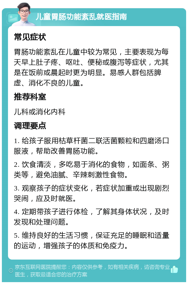 儿童胃肠功能紊乱就医指南 常见症状 胃肠功能紊乱在儿童中较为常见，主要表现为每天早上肚子疼、呕吐、便秘或腹泻等症状，尤其是在饭前或晨起时更为明显。易感人群包括脾虚、消化不良的儿童。 推荐科室 儿科或消化内科 调理要点 1. 给孩子服用枯草杆菌二联活菌颗粒和四磨汤口服液，帮助改善胃肠功能。 2. 饮食清淡，多吃易于消化的食物，如面条、粥类等，避免油腻、辛辣刺激性食物。 3. 观察孩子的症状变化，若症状加重或出现剧烈哭闹，应及时就医。 4. 定期带孩子进行体检，了解其身体状况，及时发现和处理问题。 5. 维持良好的生活习惯，保证充足的睡眠和适量的运动，增强孩子的体质和免疫力。