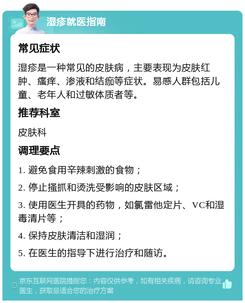 湿疹就医指南 常见症状 湿疹是一种常见的皮肤病，主要表现为皮肤红肿、瘙痒、渗液和结痂等症状。易感人群包括儿童、老年人和过敏体质者等。 推荐科室 皮肤科 调理要点 1. 避免食用辛辣刺激的食物； 2. 停止搔抓和烫洗受影响的皮肤区域； 3. 使用医生开具的药物，如氯雷他定片、VC和湿毒清片等； 4. 保持皮肤清洁和湿润； 5. 在医生的指导下进行治疗和随访。