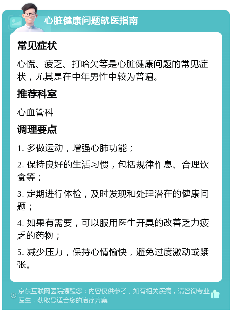 心脏健康问题就医指南 常见症状 心慌、疲乏、打哈欠等是心脏健康问题的常见症状，尤其是在中年男性中较为普遍。 推荐科室 心血管科 调理要点 1. 多做运动，增强心肺功能； 2. 保持良好的生活习惯，包括规律作息、合理饮食等； 3. 定期进行体检，及时发现和处理潜在的健康问题； 4. 如果有需要，可以服用医生开具的改善乏力疲乏的药物； 5. 减少压力，保持心情愉快，避免过度激动或紧张。