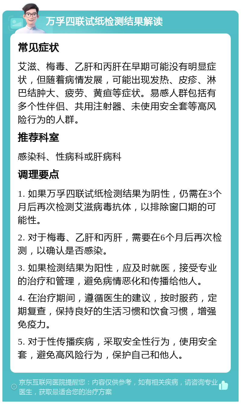 万孚四联试纸检测结果解读 常见症状 艾滋、梅毒、乙肝和丙肝在早期可能没有明显症状，但随着病情发展，可能出现发热、皮疹、淋巴结肿大、疲劳、黄疸等症状。易感人群包括有多个性伴侣、共用注射器、未使用安全套等高风险行为的人群。 推荐科室 感染科、性病科或肝病科 调理要点 1. 如果万孚四联试纸检测结果为阴性，仍需在3个月后再次检测艾滋病毒抗体，以排除窗口期的可能性。 2. 对于梅毒、乙肝和丙肝，需要在6个月后再次检测，以确认是否感染。 3. 如果检测结果为阳性，应及时就医，接受专业的治疗和管理，避免病情恶化和传播给他人。 4. 在治疗期间，遵循医生的建议，按时服药，定期复查，保持良好的生活习惯和饮食习惯，增强免疫力。 5. 对于性传播疾病，采取安全性行为，使用安全套，避免高风险行为，保护自己和他人。