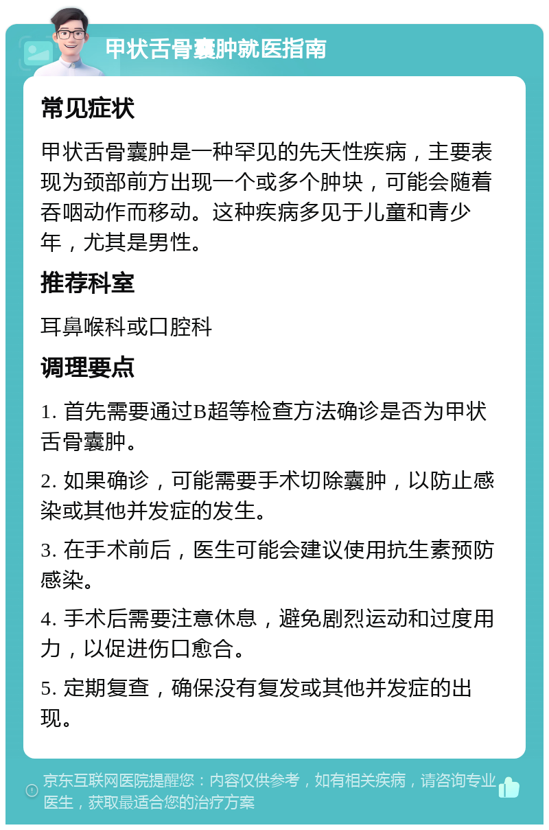 甲状舌骨囊肿就医指南 常见症状 甲状舌骨囊肿是一种罕见的先天性疾病，主要表现为颈部前方出现一个或多个肿块，可能会随着吞咽动作而移动。这种疾病多见于儿童和青少年，尤其是男性。 推荐科室 耳鼻喉科或口腔科 调理要点 1. 首先需要通过B超等检查方法确诊是否为甲状舌骨囊肿。 2. 如果确诊，可能需要手术切除囊肿，以防止感染或其他并发症的发生。 3. 在手术前后，医生可能会建议使用抗生素预防感染。 4. 手术后需要注意休息，避免剧烈运动和过度用力，以促进伤口愈合。 5. 定期复查，确保没有复发或其他并发症的出现。