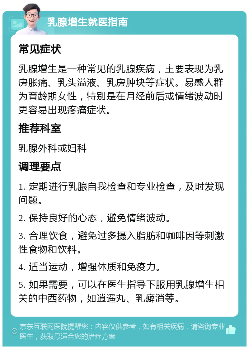 乳腺增生就医指南 常见症状 乳腺增生是一种常见的乳腺疾病，主要表现为乳房胀痛、乳头溢液、乳房肿块等症状。易感人群为育龄期女性，特别是在月经前后或情绪波动时更容易出现疼痛症状。 推荐科室 乳腺外科或妇科 调理要点 1. 定期进行乳腺自我检查和专业检查，及时发现问题。 2. 保持良好的心态，避免情绪波动。 3. 合理饮食，避免过多摄入脂肪和咖啡因等刺激性食物和饮料。 4. 适当运动，增强体质和免疫力。 5. 如果需要，可以在医生指导下服用乳腺增生相关的中西药物，如逍遥丸、乳癖消等。