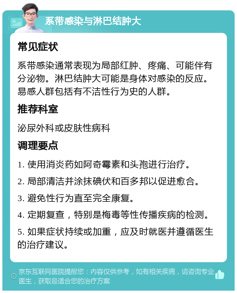 系带感染与淋巴结肿大 常见症状 系带感染通常表现为局部红肿、疼痛、可能伴有分泌物。淋巴结肿大可能是身体对感染的反应。易感人群包括有不洁性行为史的人群。 推荐科室 泌尿外科或皮肤性病科 调理要点 1. 使用消炎药如阿奇霉素和头孢进行治疗。 2. 局部清洁并涂抹碘伏和百多邦以促进愈合。 3. 避免性行为直至完全康复。 4. 定期复查，特别是梅毒等性传播疾病的检测。 5. 如果症状持续或加重，应及时就医并遵循医生的治疗建议。