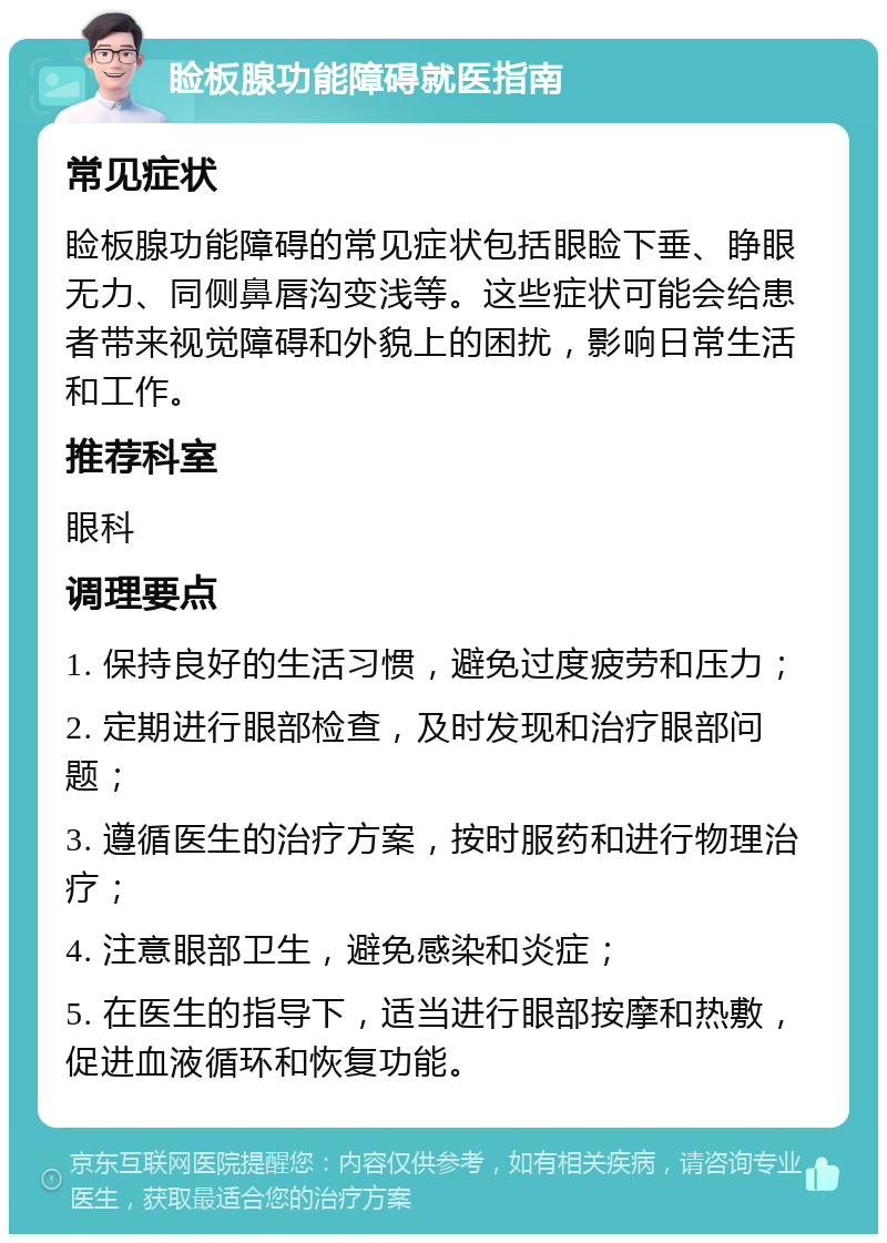 睑板腺功能障碍就医指南 常见症状 睑板腺功能障碍的常见症状包括眼睑下垂、睁眼无力、同侧鼻唇沟变浅等。这些症状可能会给患者带来视觉障碍和外貌上的困扰，影响日常生活和工作。 推荐科室 眼科 调理要点 1. 保持良好的生活习惯，避免过度疲劳和压力； 2. 定期进行眼部检查，及时发现和治疗眼部问题； 3. 遵循医生的治疗方案，按时服药和进行物理治疗； 4. 注意眼部卫生，避免感染和炎症； 5. 在医生的指导下，适当进行眼部按摩和热敷，促进血液循环和恢复功能。