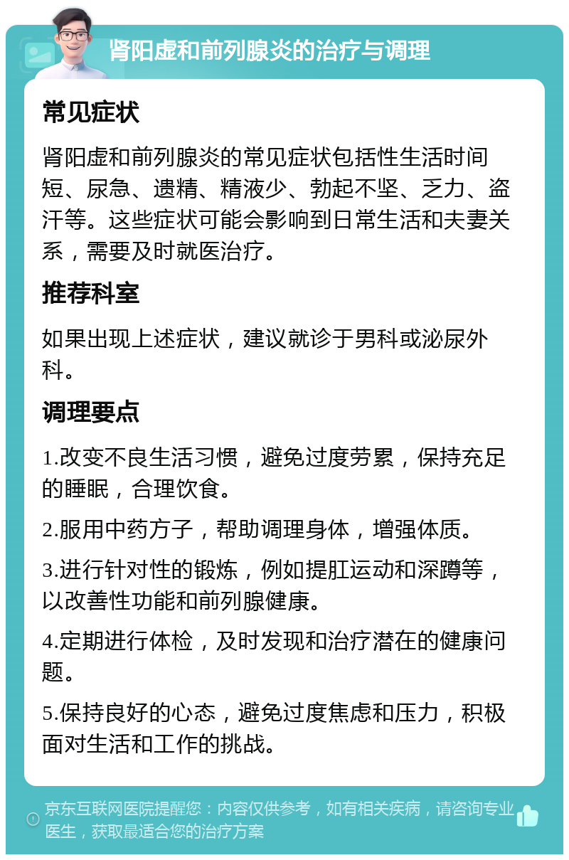 肾阳虚和前列腺炎的治疗与调理 常见症状 肾阳虚和前列腺炎的常见症状包括性生活时间短、尿急、遗精、精液少、勃起不坚、乏力、盗汗等。这些症状可能会影响到日常生活和夫妻关系，需要及时就医治疗。 推荐科室 如果出现上述症状，建议就诊于男科或泌尿外科。 调理要点 1.改变不良生活习惯，避免过度劳累，保持充足的睡眠，合理饮食。 2.服用中药方子，帮助调理身体，增强体质。 3.进行针对性的锻炼，例如提肛运动和深蹲等，以改善性功能和前列腺健康。 4.定期进行体检，及时发现和治疗潜在的健康问题。 5.保持良好的心态，避免过度焦虑和压力，积极面对生活和工作的挑战。