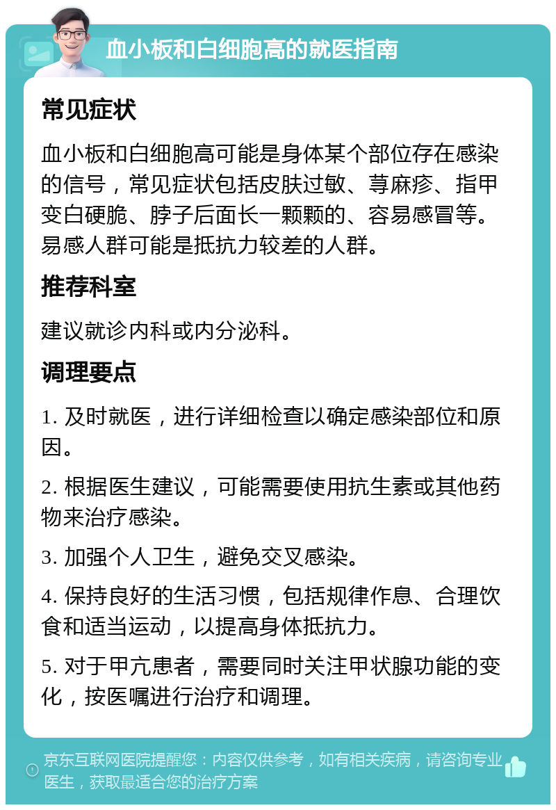 血小板和白细胞高的就医指南 常见症状 血小板和白细胞高可能是身体某个部位存在感染的信号，常见症状包括皮肤过敏、荨麻疹、指甲变白硬脆、脖子后面长一颗颗的、容易感冒等。易感人群可能是抵抗力较差的人群。 推荐科室 建议就诊内科或内分泌科。 调理要点 1. 及时就医，进行详细检查以确定感染部位和原因。 2. 根据医生建议，可能需要使用抗生素或其他药物来治疗感染。 3. 加强个人卫生，避免交叉感染。 4. 保持良好的生活习惯，包括规律作息、合理饮食和适当运动，以提高身体抵抗力。 5. 对于甲亢患者，需要同时关注甲状腺功能的变化，按医嘱进行治疗和调理。