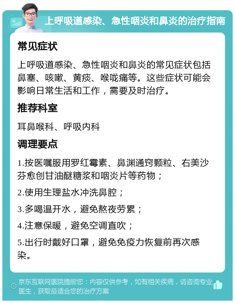 上呼吸道感染、急性咽炎和鼻炎的治疗指南 常见症状 上呼吸道感染、急性咽炎和鼻炎的常见症状包括鼻塞、咳嗽、黄痰、喉咙痛等。这些症状可能会影响日常生活和工作，需要及时治疗。 推荐科室 耳鼻喉科、呼吸内科 调理要点 1.按医嘱服用罗红霉素、鼻渊通窍颗粒、右美沙芬愈创甘油醚糖浆和咽炎片等药物； 2.使用生理盐水冲洗鼻腔； 3.多喝温开水，避免熬夜劳累； 4.注意保暖，避免空调直吹； 5.出行时戴好口罩，避免免疫力恢复前再次感染。