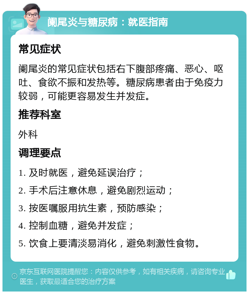 阑尾炎与糖尿病：就医指南 常见症状 阑尾炎的常见症状包括右下腹部疼痛、恶心、呕吐、食欲不振和发热等。糖尿病患者由于免疫力较弱，可能更容易发生并发症。 推荐科室 外科 调理要点 1. 及时就医，避免延误治疗； 2. 手术后注意休息，避免剧烈运动； 3. 按医嘱服用抗生素，预防感染； 4. 控制血糖，避免并发症； 5. 饮食上要清淡易消化，避免刺激性食物。