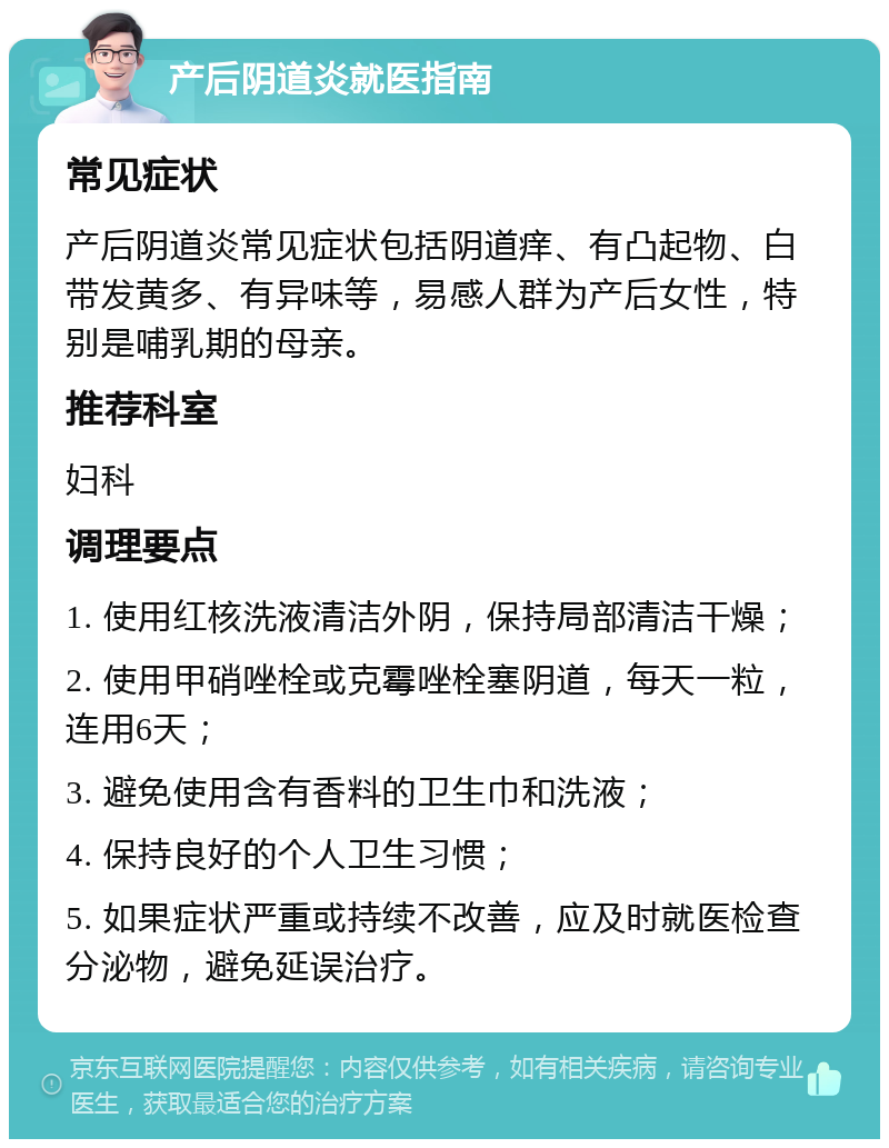 产后阴道炎就医指南 常见症状 产后阴道炎常见症状包括阴道痒、有凸起物、白带发黄多、有异味等，易感人群为产后女性，特别是哺乳期的母亲。 推荐科室 妇科 调理要点 1. 使用红核洗液清洁外阴，保持局部清洁干燥； 2. 使用甲硝唑栓或克霉唑栓塞阴道，每天一粒，连用6天； 3. 避免使用含有香料的卫生巾和洗液； 4. 保持良好的个人卫生习惯； 5. 如果症状严重或持续不改善，应及时就医检查分泌物，避免延误治疗。