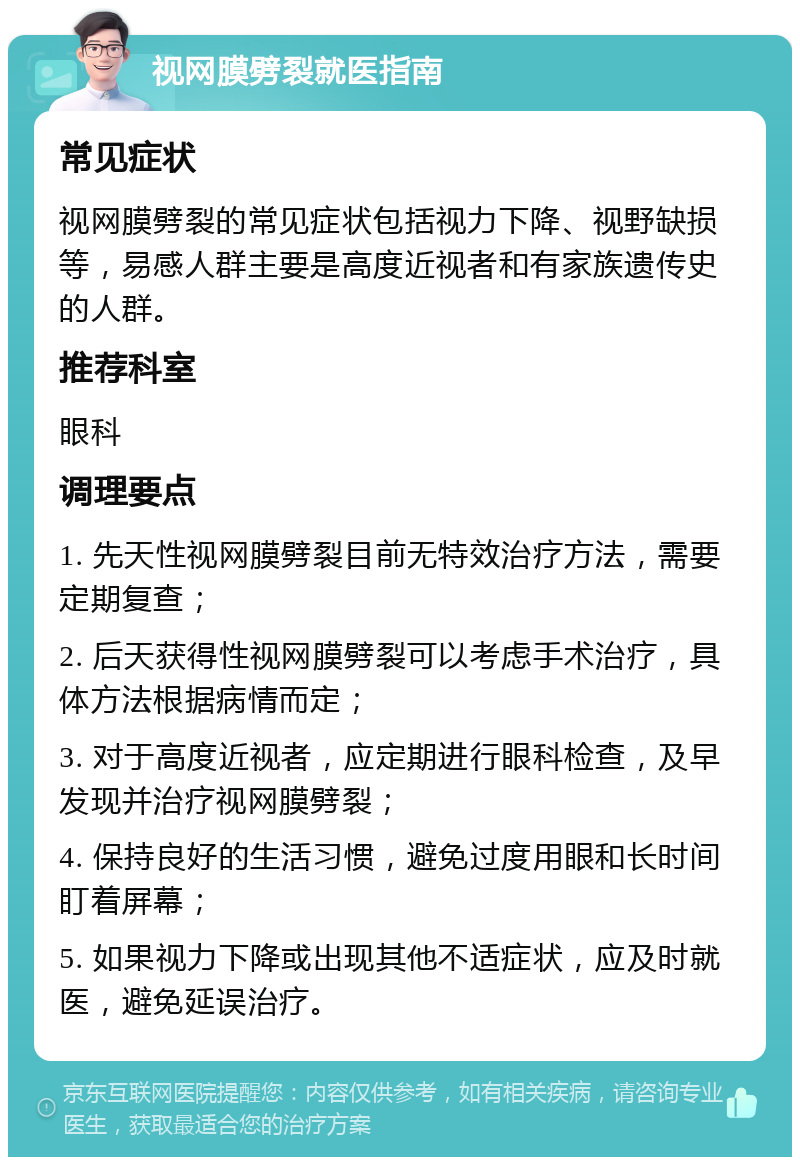 视网膜劈裂就医指南 常见症状 视网膜劈裂的常见症状包括视力下降、视野缺损等，易感人群主要是高度近视者和有家族遗传史的人群。 推荐科室 眼科 调理要点 1. 先天性视网膜劈裂目前无特效治疗方法，需要定期复查； 2. 后天获得性视网膜劈裂可以考虑手术治疗，具体方法根据病情而定； 3. 对于高度近视者，应定期进行眼科检查，及早发现并治疗视网膜劈裂； 4. 保持良好的生活习惯，避免过度用眼和长时间盯着屏幕； 5. 如果视力下降或出现其他不适症状，应及时就医，避免延误治疗。