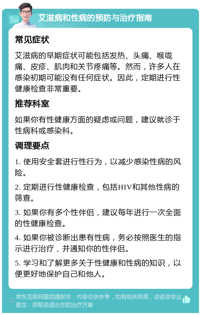 艾滋病和性病的预防与治疗指南 常见症状 艾滋病的早期症状可能包括发热、头痛、喉咙痛、皮疹、肌肉和关节疼痛等。然而，许多人在感染初期可能没有任何症状。因此，定期进行性健康检查非常重要。 推荐科室 如果你有性健康方面的疑虑或问题，建议就诊于性病科或感染科。 调理要点 1. 使用安全套进行性行为，以减少感染性病的风险。 2. 定期进行性健康检查，包括HIV和其他性病的筛查。 3. 如果你有多个性伴侣，建议每年进行一次全面的性健康检查。 4. 如果你被诊断出患有性病，务必按照医生的指示进行治疗，并通知你的性伴侣。 5. 学习和了解更多关于性健康和性病的知识，以便更好地保护自己和他人。