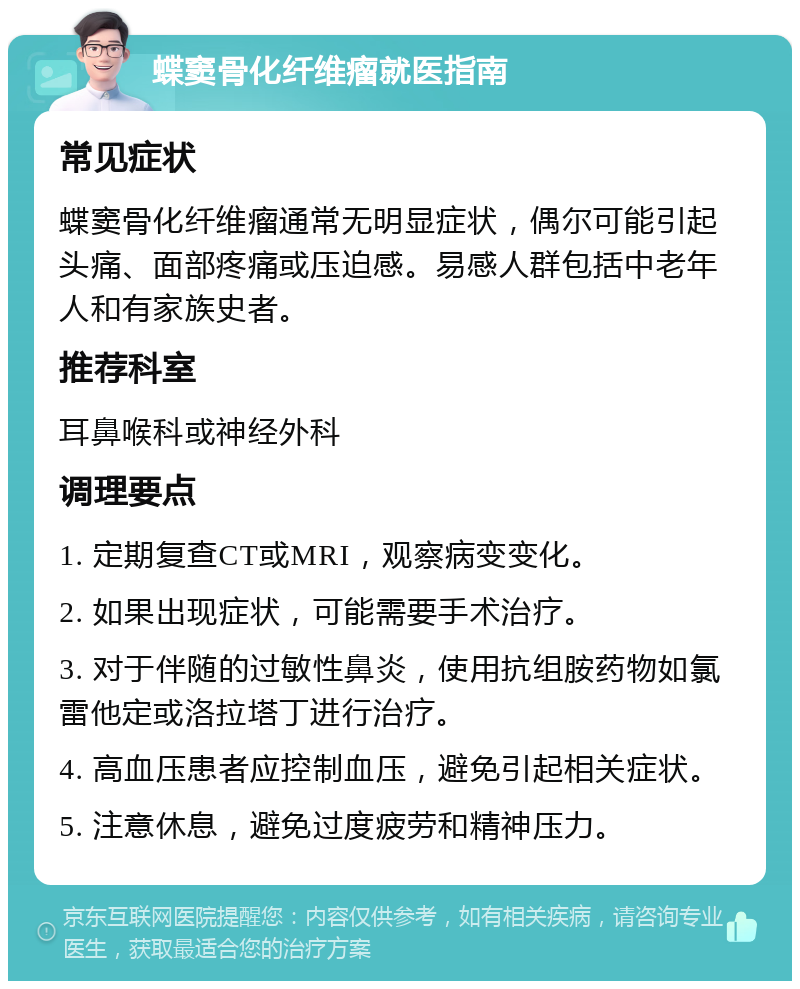 蝶窦骨化纤维瘤就医指南 常见症状 蝶窦骨化纤维瘤通常无明显症状，偶尔可能引起头痛、面部疼痛或压迫感。易感人群包括中老年人和有家族史者。 推荐科室 耳鼻喉科或神经外科 调理要点 1. 定期复查CT或MRI，观察病变变化。 2. 如果出现症状，可能需要手术治疗。 3. 对于伴随的过敏性鼻炎，使用抗组胺药物如氯雷他定或洛拉塔丁进行治疗。 4. 高血压患者应控制血压，避免引起相关症状。 5. 注意休息，避免过度疲劳和精神压力。