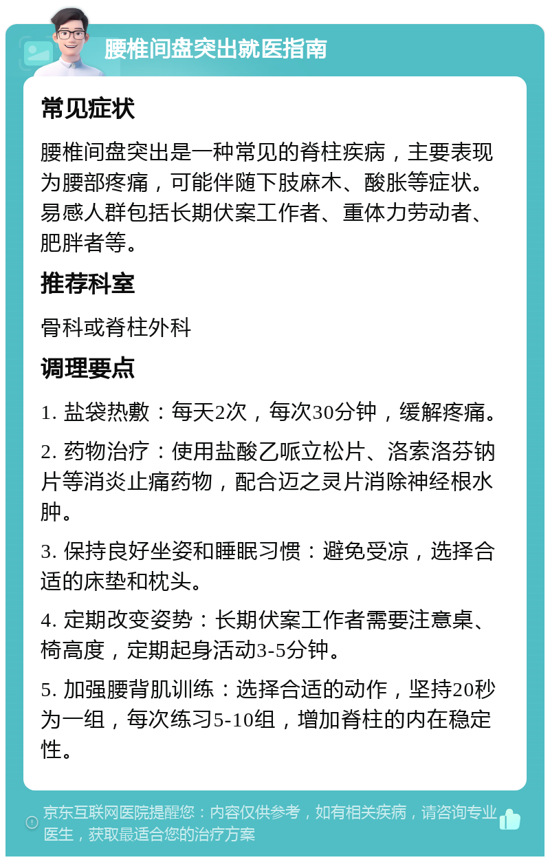 腰椎间盘突出就医指南 常见症状 腰椎间盘突出是一种常见的脊柱疾病，主要表现为腰部疼痛，可能伴随下肢麻木、酸胀等症状。易感人群包括长期伏案工作者、重体力劳动者、肥胖者等。 推荐科室 骨科或脊柱外科 调理要点 1. 盐袋热敷：每天2次，每次30分钟，缓解疼痛。 2. 药物治疗：使用盐酸乙哌立松片、洛索洛芬钠片等消炎止痛药物，配合迈之灵片消除神经根水肿。 3. 保持良好坐姿和睡眠习惯：避免受凉，选择合适的床垫和枕头。 4. 定期改变姿势：长期伏案工作者需要注意桌、椅高度，定期起身活动3-5分钟。 5. 加强腰背肌训练：选择合适的动作，坚持20秒为一组，每次练习5-10组，增加脊柱的内在稳定性。