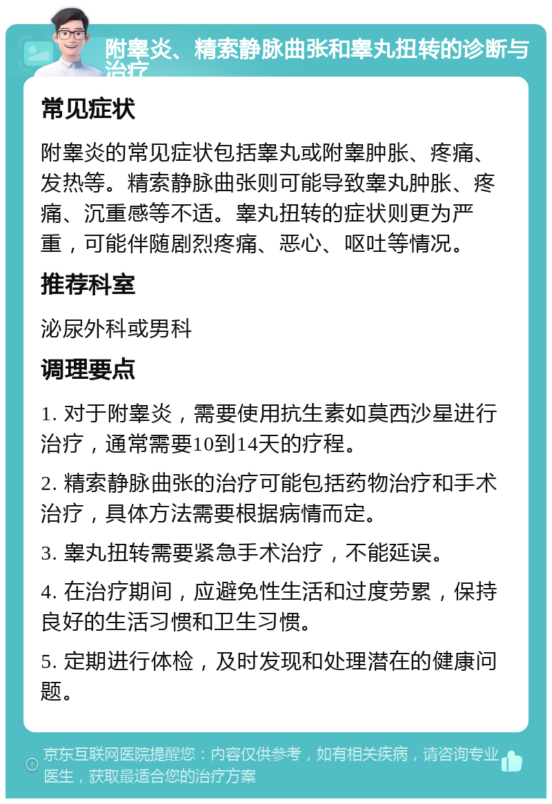 附睾炎、精索静脉曲张和睾丸扭转的诊断与治疗 常见症状 附睾炎的常见症状包括睾丸或附睾肿胀、疼痛、发热等。精索静脉曲张则可能导致睾丸肿胀、疼痛、沉重感等不适。睾丸扭转的症状则更为严重，可能伴随剧烈疼痛、恶心、呕吐等情况。 推荐科室 泌尿外科或男科 调理要点 1. 对于附睾炎，需要使用抗生素如莫西沙星进行治疗，通常需要10到14天的疗程。 2. 精索静脉曲张的治疗可能包括药物治疗和手术治疗，具体方法需要根据病情而定。 3. 睾丸扭转需要紧急手术治疗，不能延误。 4. 在治疗期间，应避免性生活和过度劳累，保持良好的生活习惯和卫生习惯。 5. 定期进行体检，及时发现和处理潜在的健康问题。