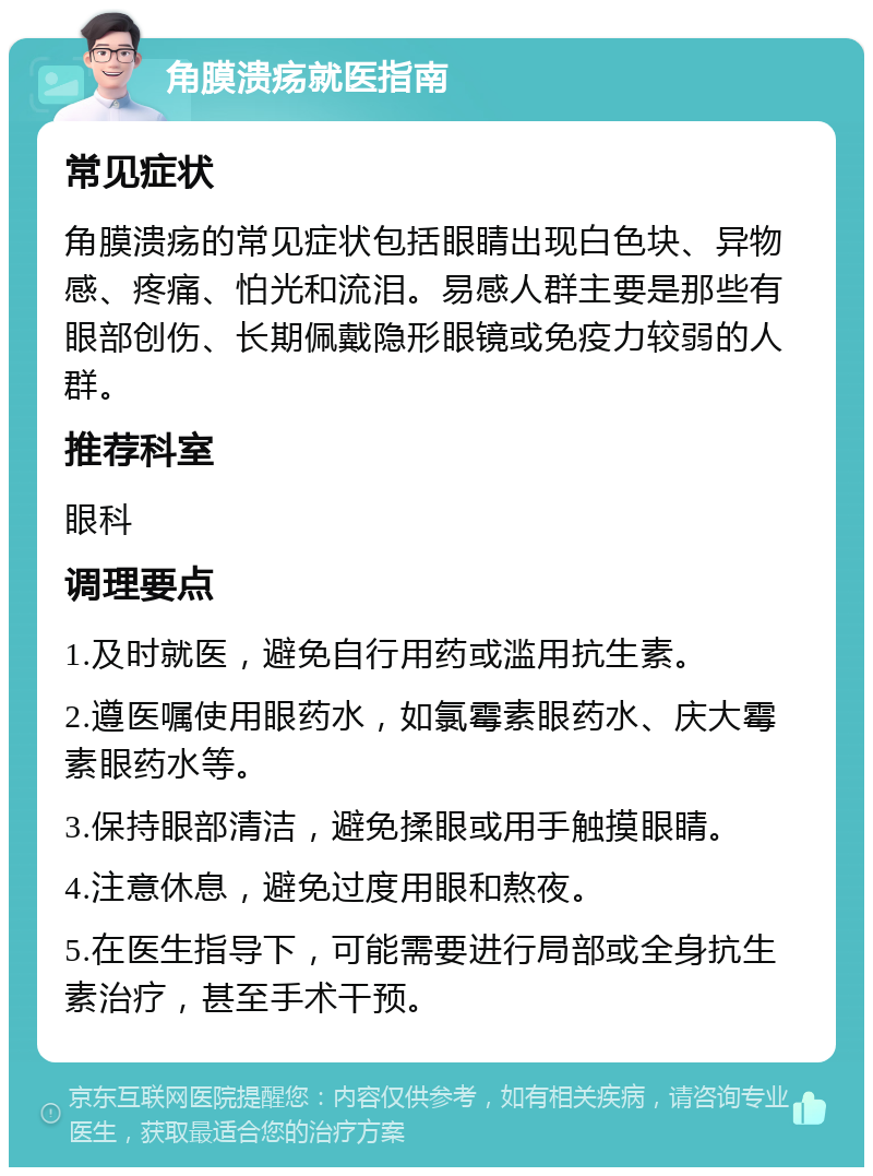 角膜溃疡就医指南 常见症状 角膜溃疡的常见症状包括眼睛出现白色块、异物感、疼痛、怕光和流泪。易感人群主要是那些有眼部创伤、长期佩戴隐形眼镜或免疫力较弱的人群。 推荐科室 眼科 调理要点 1.及时就医，避免自行用药或滥用抗生素。 2.遵医嘱使用眼药水，如氯霉素眼药水、庆大霉素眼药水等。 3.保持眼部清洁，避免揉眼或用手触摸眼睛。 4.注意休息，避免过度用眼和熬夜。 5.在医生指导下，可能需要进行局部或全身抗生素治疗，甚至手术干预。