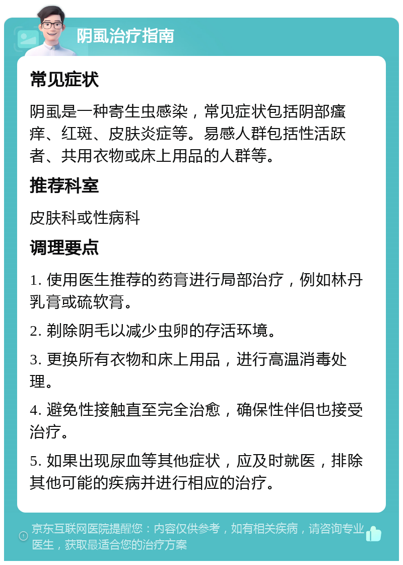 阴虱治疗指南 常见症状 阴虱是一种寄生虫感染，常见症状包括阴部瘙痒、红斑、皮肤炎症等。易感人群包括性活跃者、共用衣物或床上用品的人群等。 推荐科室 皮肤科或性病科 调理要点 1. 使用医生推荐的药膏进行局部治疗，例如林丹乳膏或硫软膏。 2. 剃除阴毛以减少虫卵的存活环境。 3. 更换所有衣物和床上用品，进行高温消毒处理。 4. 避免性接触直至完全治愈，确保性伴侣也接受治疗。 5. 如果出现尿血等其他症状，应及时就医，排除其他可能的疾病并进行相应的治疗。