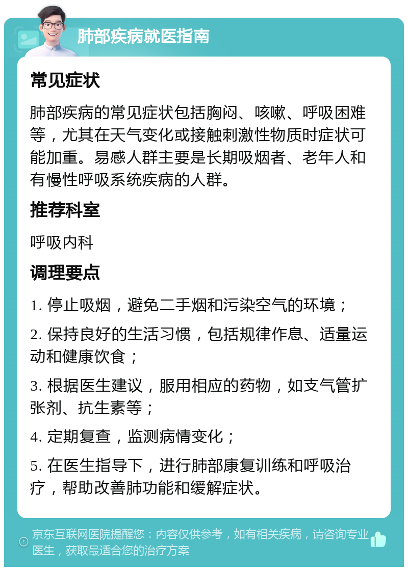 肺部疾病就医指南 常见症状 肺部疾病的常见症状包括胸闷、咳嗽、呼吸困难等，尤其在天气变化或接触刺激性物质时症状可能加重。易感人群主要是长期吸烟者、老年人和有慢性呼吸系统疾病的人群。 推荐科室 呼吸内科 调理要点 1. 停止吸烟，避免二手烟和污染空气的环境； 2. 保持良好的生活习惯，包括规律作息、适量运动和健康饮食； 3. 根据医生建议，服用相应的药物，如支气管扩张剂、抗生素等； 4. 定期复查，监测病情变化； 5. 在医生指导下，进行肺部康复训练和呼吸治疗，帮助改善肺功能和缓解症状。