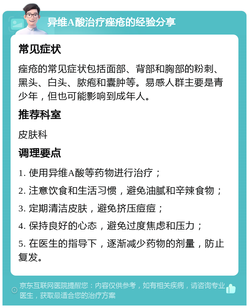 异维A酸治疗痤疮的经验分享 常见症状 痤疮的常见症状包括面部、背部和胸部的粉刺、黑头、白头、脓疱和囊肿等。易感人群主要是青少年，但也可能影响到成年人。 推荐科室 皮肤科 调理要点 1. 使用异维A酸等药物进行治疗； 2. 注意饮食和生活习惯，避免油腻和辛辣食物； 3. 定期清洁皮肤，避免挤压痘痘； 4. 保持良好的心态，避免过度焦虑和压力； 5. 在医生的指导下，逐渐减少药物的剂量，防止复发。