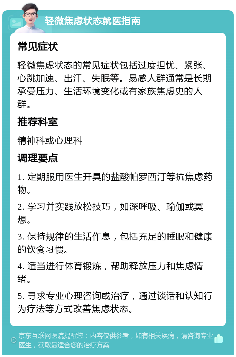 轻微焦虑状态就医指南 常见症状 轻微焦虑状态的常见症状包括过度担忧、紧张、心跳加速、出汗、失眠等。易感人群通常是长期承受压力、生活环境变化或有家族焦虑史的人群。 推荐科室 精神科或心理科 调理要点 1. 定期服用医生开具的盐酸帕罗西汀等抗焦虑药物。 2. 学习并实践放松技巧，如深呼吸、瑜伽或冥想。 3. 保持规律的生活作息，包括充足的睡眠和健康的饮食习惯。 4. 适当进行体育锻炼，帮助释放压力和焦虑情绪。 5. 寻求专业心理咨询或治疗，通过谈话和认知行为疗法等方式改善焦虑状态。