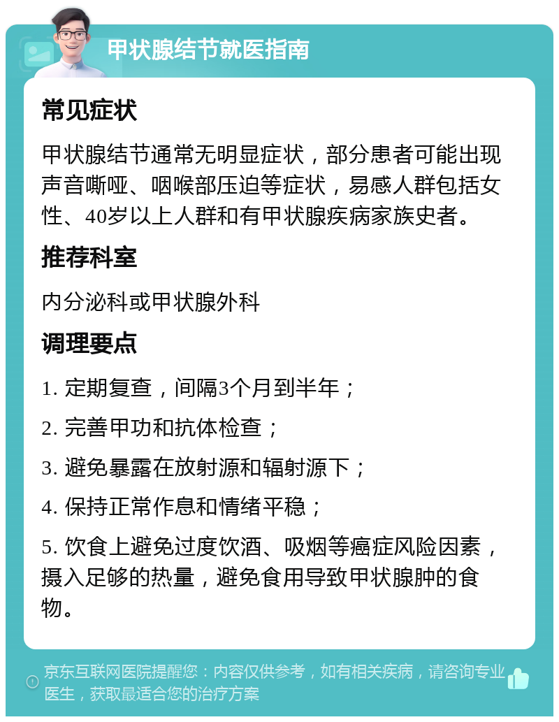 甲状腺结节就医指南 常见症状 甲状腺结节通常无明显症状，部分患者可能出现声音嘶哑、咽喉部压迫等症状，易感人群包括女性、40岁以上人群和有甲状腺疾病家族史者。 推荐科室 内分泌科或甲状腺外科 调理要点 1. 定期复查，间隔3个月到半年； 2. 完善甲功和抗体检查； 3. 避免暴露在放射源和辐射源下； 4. 保持正常作息和情绪平稳； 5. 饮食上避免过度饮酒、吸烟等癌症风险因素，摄入足够的热量，避免食用导致甲状腺肿的食物。