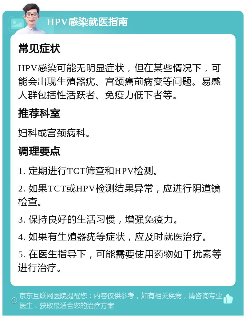 HPV感染就医指南 常见症状 HPV感染可能无明显症状，但在某些情况下，可能会出现生殖器疣、宫颈癌前病变等问题。易感人群包括性活跃者、免疫力低下者等。 推荐科室 妇科或宫颈病科。 调理要点 1. 定期进行TCT筛查和HPV检测。 2. 如果TCT或HPV检测结果异常，应进行阴道镜检查。 3. 保持良好的生活习惯，增强免疫力。 4. 如果有生殖器疣等症状，应及时就医治疗。 5. 在医生指导下，可能需要使用药物如干扰素等进行治疗。