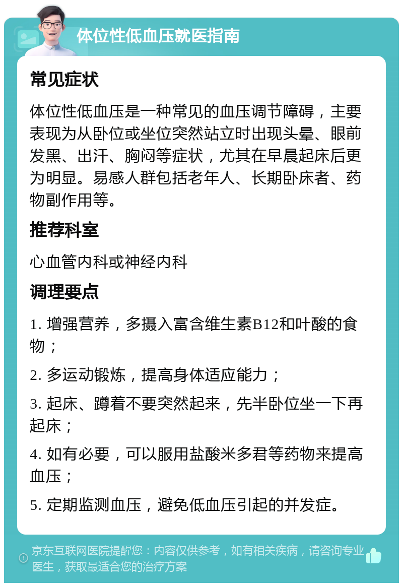 体位性低血压就医指南 常见症状 体位性低血压是一种常见的血压调节障碍，主要表现为从卧位或坐位突然站立时出现头晕、眼前发黑、出汗、胸闷等症状，尤其在早晨起床后更为明显。易感人群包括老年人、长期卧床者、药物副作用等。 推荐科室 心血管内科或神经内科 调理要点 1. 增强营养，多摄入富含维生素B12和叶酸的食物； 2. 多运动锻炼，提高身体适应能力； 3. 起床、蹲着不要突然起来，先半卧位坐一下再起床； 4. 如有必要，可以服用盐酸米多君等药物来提高血压； 5. 定期监测血压，避免低血压引起的并发症。