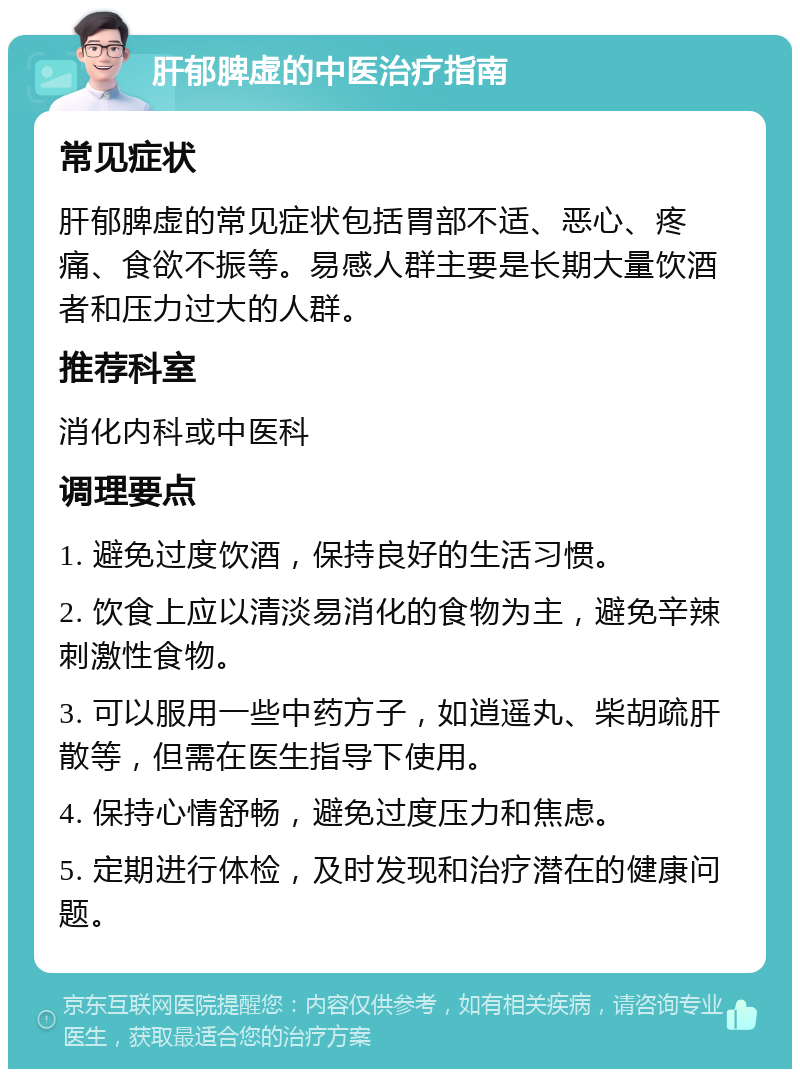 肝郁脾虚的中医治疗指南 常见症状 肝郁脾虚的常见症状包括胃部不适、恶心、疼痛、食欲不振等。易感人群主要是长期大量饮酒者和压力过大的人群。 推荐科室 消化内科或中医科 调理要点 1. 避免过度饮酒，保持良好的生活习惯。 2. 饮食上应以清淡易消化的食物为主，避免辛辣刺激性食物。 3. 可以服用一些中药方子，如逍遥丸、柴胡疏肝散等，但需在医生指导下使用。 4. 保持心情舒畅，避免过度压力和焦虑。 5. 定期进行体检，及时发现和治疗潜在的健康问题。