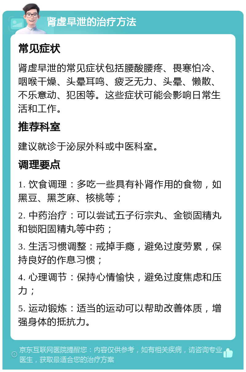 肾虚早泄的治疗方法 常见症状 肾虚早泄的常见症状包括腰酸腰疼、畏寒怕冷、咽喉干燥、头晕耳鸣、疲乏无力、头晕、懒散、不乐意动、犯困等。这些症状可能会影响日常生活和工作。 推荐科室 建议就诊于泌尿外科或中医科室。 调理要点 1. 饮食调理：多吃一些具有补肾作用的食物，如黑豆、黑芝麻、核桃等； 2. 中药治疗：可以尝试五子衍宗丸、金锁固精丸和锁阳固精丸等中药； 3. 生活习惯调整：戒掉手瘾，避免过度劳累，保持良好的作息习惯； 4. 心理调节：保持心情愉快，避免过度焦虑和压力； 5. 运动锻炼：适当的运动可以帮助改善体质，增强身体的抵抗力。